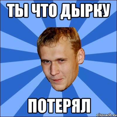 ты что дырку потерял