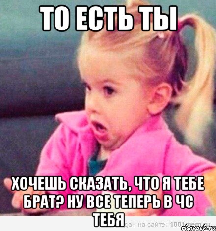 То есть ты Хочешь сказать, что я тебе брат? Ну все теперь в чс тебя, Мем  Ты говоришь (девочка возмущается)