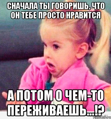 СНАЧАЛА ТЫ ГОВОРИШЬ, ЧТО ОН ТЕБЕ ПРОСТО НРАВИТСЯ А ПОТОМ О ЧЕМ-ТО ПЕРЕЖИВАЕШЬ...!?, Мем  Ты говоришь (девочка возмущается)