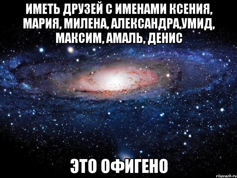 Иметь друзей с именами Ксения, Мария, Милена, Александра,Умид, Максим, Амаль, Денис это офигено, Мем Вселенная