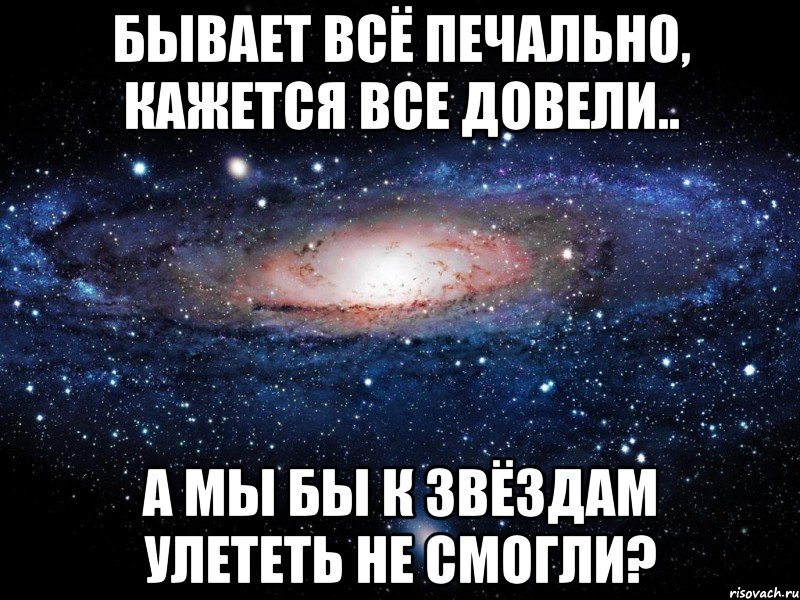 бывает всё печально, кажется все довели.. а мы бы к звёздам улететь не смогли?, Мем Вселенная