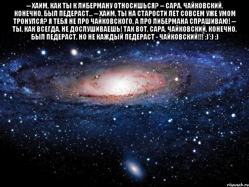 -- Хаим, как ты к Либерману относишься? -- Сара, Чайковский, конечно, был педераст... -- Хаим, ты на старости лет совсем уже умом тронулся? Я тебя не про Чайковского, а про Либермана спрашиваю! -- Ты, как всегда, не дослушиваешь! Так вот, Сара, Чайковский, конечно, был педераст, НО НЕ КАЖДЫЙ ПЕДЕРАСТ - ЧАЙКОВСКИЙ!!! :) :) :) , Мем Вселенная