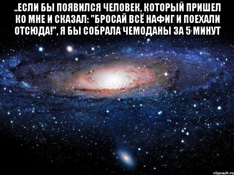 ..если бы появился человек, который пришел ко мне и сказал: "бросай всё нафиг и поехали отсюда!", я бы собрала чемоданы за 5 минут , Мем Вселенная