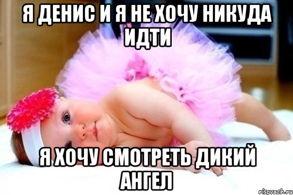 Я Денис и я не хочу никуда идти Я хочу смотреть дикий ангел
