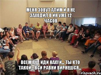 Меня зовут Алим и я не заходил в ИН уже 12 часов всем пх... иди нахYй... ты кто такой... вси равни вирнешся...