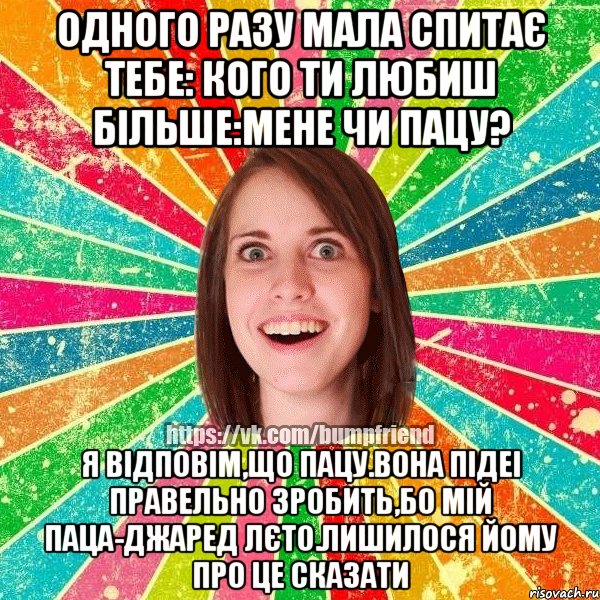 Одного разу мала спитає тебе: Кого ти любиш більше:мене чи пацу? Я відповім,що пацу.вона підеі правельно зробить,бо мій паца-Джаред Лєто.Лишилося йому про це сказати, Мем Йобнута Подруга ЙоП