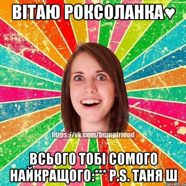 ВІТАЮ РОКСОЛАНКА♥ Всього тобі сомого найкращого:*** P.S. Таня Ш, Мем Йобнута Подруга ЙоП