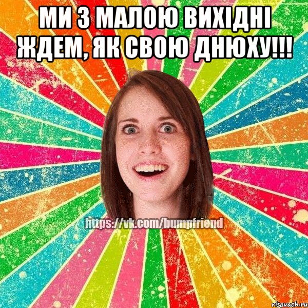 Ми з малою вихідні ждем, як свою днюху!!! 