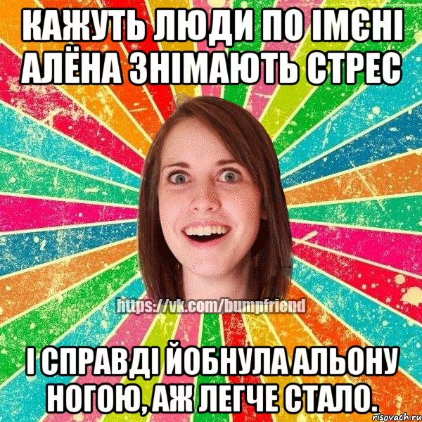 Кажуть люди по імєні Алёна знімають стрес і справді йобнула Альону ногою, аж легче стало.