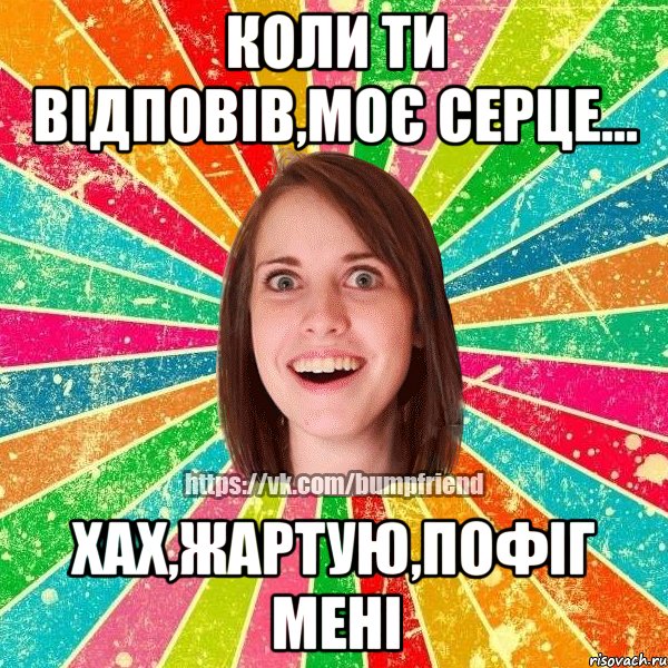 коли ти відповів,моє серце... хах,жартую,пофіг мені