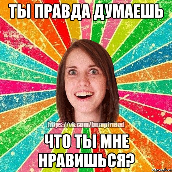 ТЫ ПРАВДА ДУМАЕШЬ ЧТО ТЫ МНЕ НРАВИШЬСЯ?