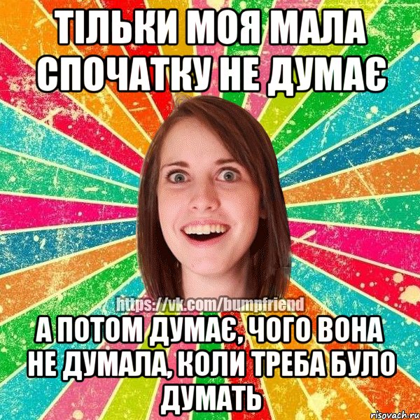 Тільки моя мала спочатку не думає а потом думає, чого вона не думала, коли треба було думать
