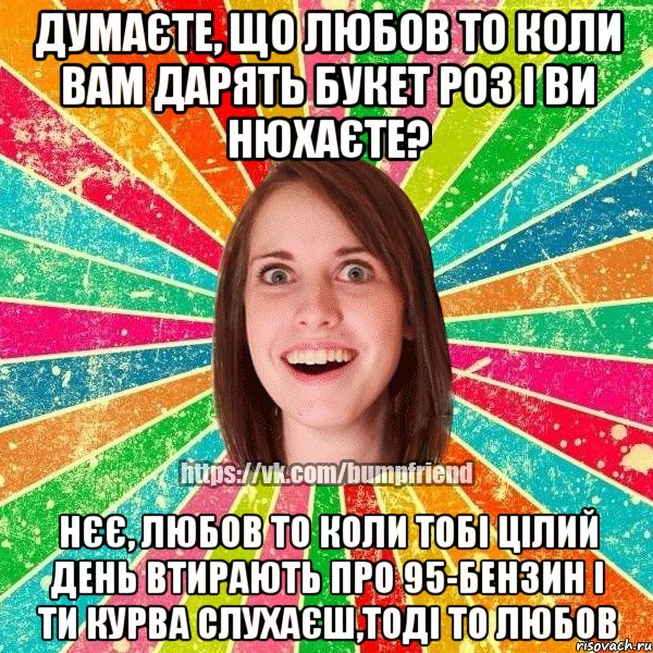 Думаєте, що любов то коли вам дарять букет роз і ви нюхаєте? Нєє, любов то коли тобі цілий день втирають про 95-бензин і ти курва слухаєш,тоді то любов