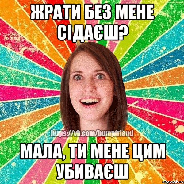 Жрати без мене сідаєш? Мала, ти мене цим убиваєш