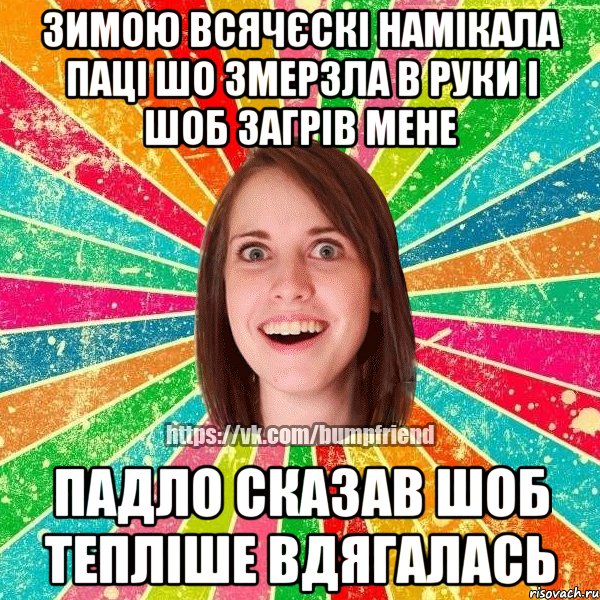 ЗИМОЮ ВСЯЧЄСКІ НАМІКАЛА ПАЦІ ШО ЗМЕРЗЛА В РУКИ І ШОБ ЗАГРІВ МЕНЕ ПАДЛО СКАЗАВ ШОБ ТЕПЛІШЕ ВДЯГАЛАСЬ
