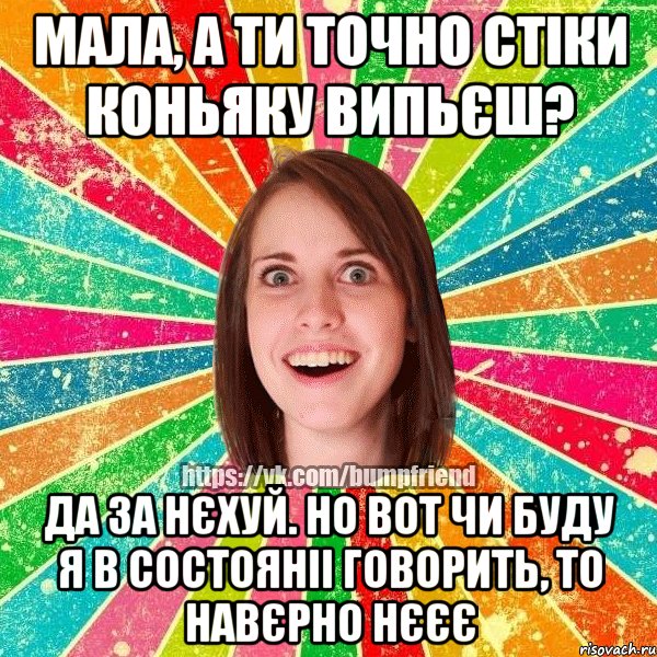 мала, а ти точно стіки коньяку випьєш? да за нєхуй. но вот чи буду я в состояніі говорить, то навєрно нєєє