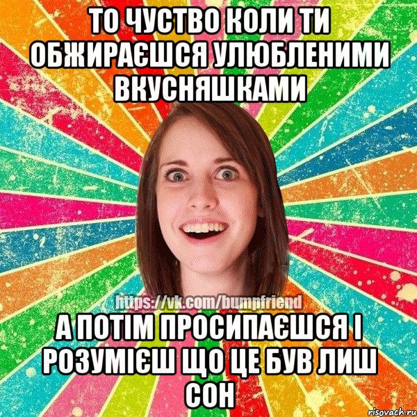 То чуство коли ти обжираєшся улюбленими вкусняшками А потім просипаєшся і розумієш що це був лиш сон