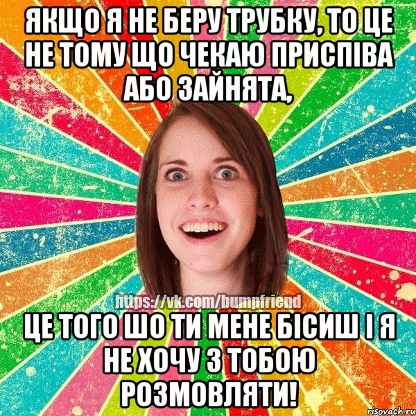 Якщо я не беру трубку, то це не тому що чекаю приспіва або зайнята, Це того шо ти мене бісиш і я не хочу з тобою розмовляти!