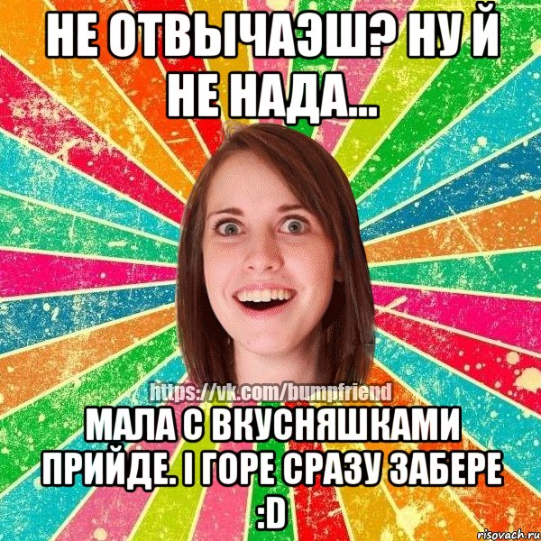 Не отвычаэш? Ну й не нада... Мала с вкусняшками прийде. І горе сразу забере :D