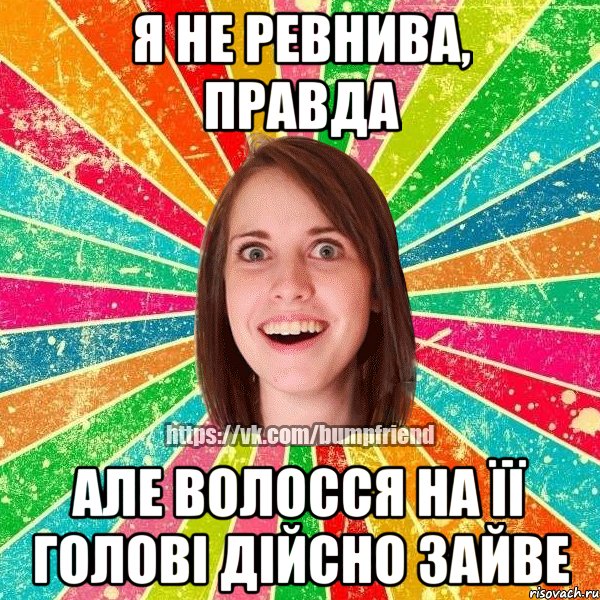я не ревнива, правда але волосся на її голові дійсно зайве