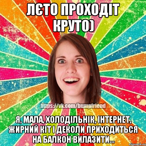 Лєто проходіт круто) Я, мала, холодільнік, інтернет, жирний кіт і деколи приходиться на балкон вилазити...