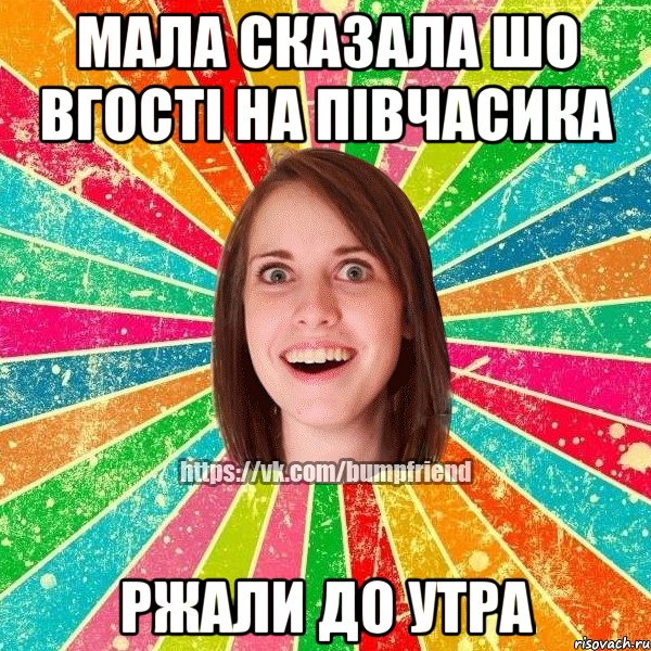 Мала сказала шо вгості на півчасика Ржали до утра
