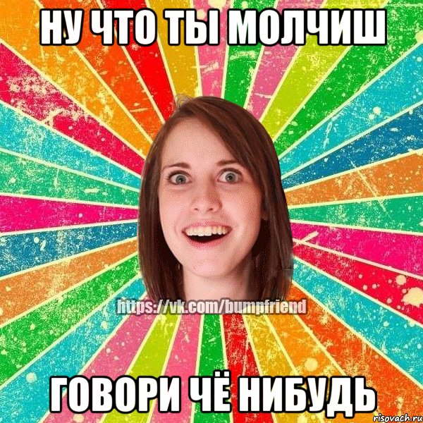 НУ ЧТО ТЫ МОЛЧИШ ГОВОРИ ЧЁ НИБУДЬ