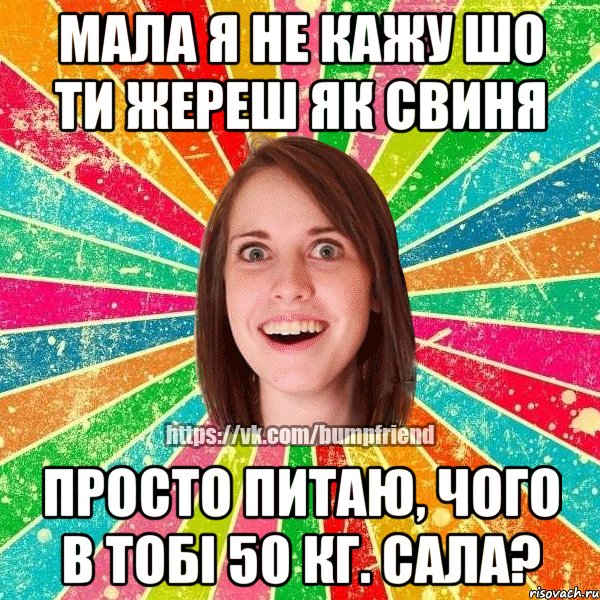 Мала я не кажу шо ти жереш як свиня просто питаю, чого в тобі 50 кг. сала?