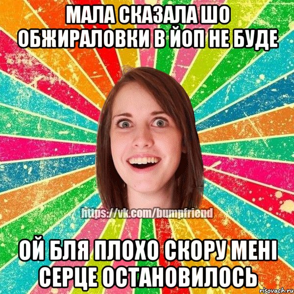 мала сказала шо обжираловки в йоп не буде ой бля плохо скору мені серце остановилось