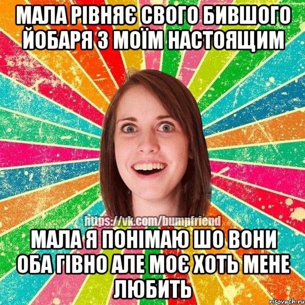 мала рівняє свого бившого йобаря з моїм настоящим мала я понімаю шо вони оба гівно але моє хоть мене любить