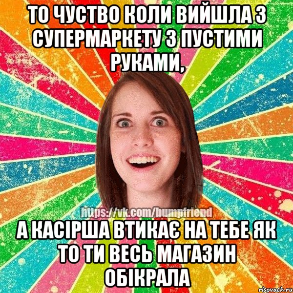 То чуство коли вийшла з супермаркету з пустими руками, А касірша втикає на тебе як то ти весь магазин обікрала
