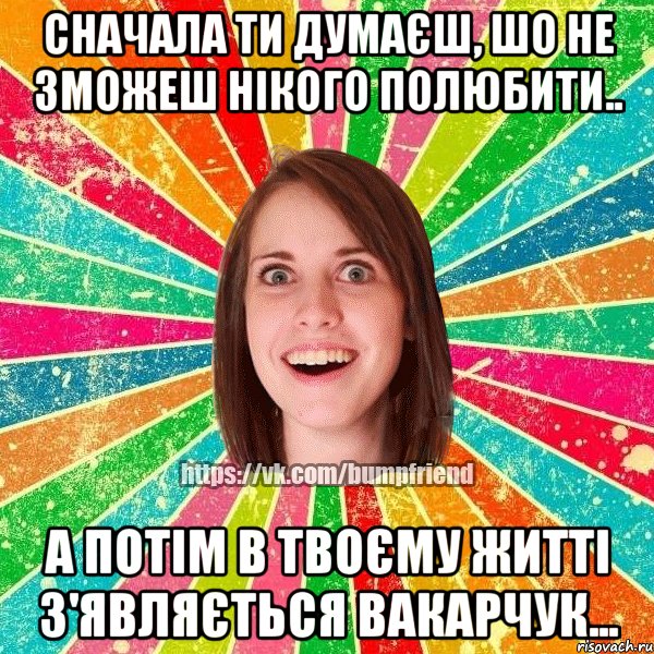 сначала ти думаєш, шо не зможеш нікого полюбити.. а потім в твоєму житті з'являється вакарчук..., Мем Йобнута Подруга ЙоП