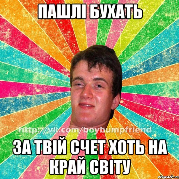 пашлі бухать за твій счет хоть на край світу