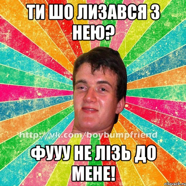 Ти шо лизався з нею? фууу не лізь до мене!