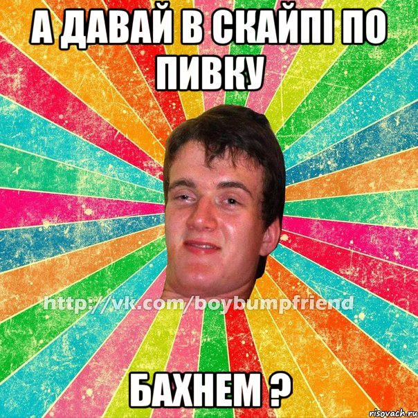 А давай в скайпі по пивку бахнем ?