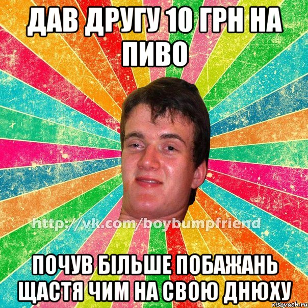 дав другу 10 грн на пиво почув більше побажань щастя чим на свою днюху