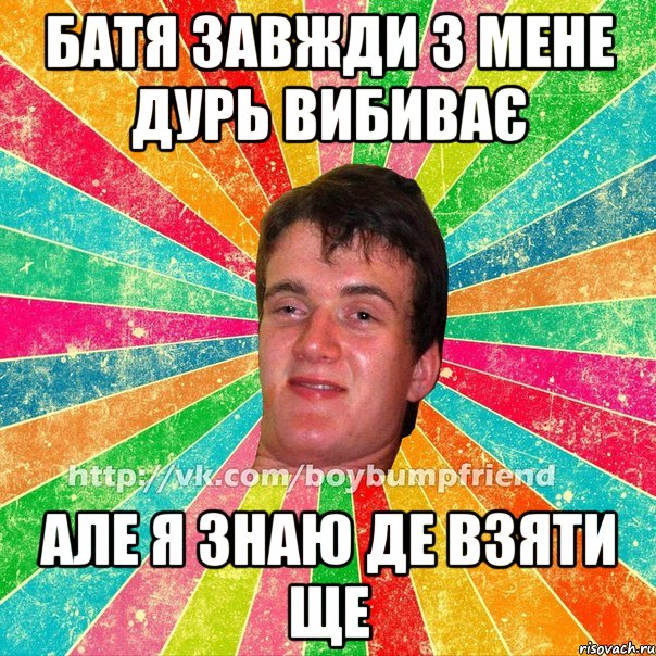 Батя завжди з мене дурь вибиває але я знаю де взяти ще