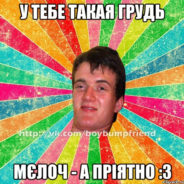 У тебе такая грудь Мєлоч - а пріятно :3