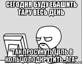 сегодня буду ебашить тару весь день "Так просунуть цепь в кольцо,подкрутить..ага"
