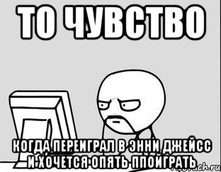 то чувство когда переиграл в энни джейсс и хочется опять ппойграть