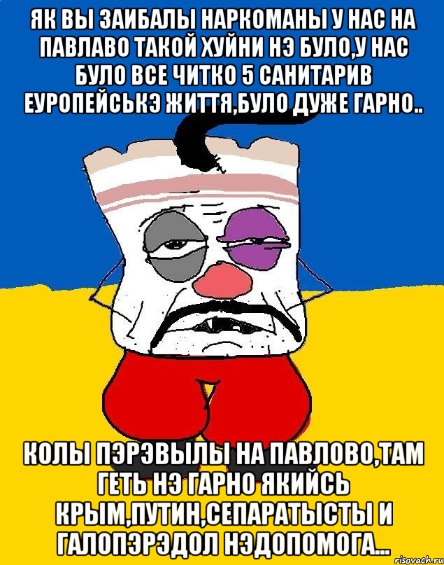 ЯК ВЫ ЗАИБАЛЫ НАРКОМАНЫ У НАС НА ПАВЛАВО ТАКОЙ ХУЙНИ НЭ БУЛО,У НАС БУЛО ВСЕ ЧИТКО 5 САНИТАРИВ ЕУРОПЕЙСЬКЭ ЖИТТЯ,БУЛО ДУЖЕ ГАРНО.. КОЛЫ ПЭРЭВЫЛЫ НА ПАВЛОВО,ТАМ ГЕТЬ НЭ ГАРНО ЯКИЙСЬ КРЫМ,ПУТИН,СЕПАРАТЫСТЫ И ГАЛОПЭРЭДОЛ НЭДОПОМОГА..., Мем Западенец - тухлое сало