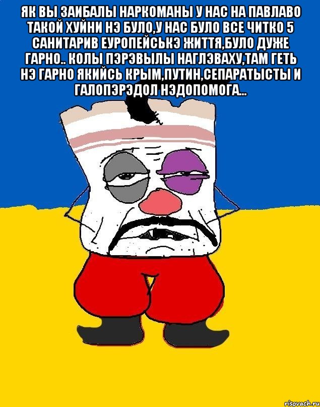 ЯК ВЫ ЗАИБАЛЫ НАРКОМАНЫ У НАС НА ПАВЛАВО ТАКОЙ ХУЙНИ НЭ БУЛО,У НАС БУЛО ВСЕ ЧИТКО 5 САНИТАРИВ ЕУРОПЕЙСЬКЭ ЖИТТЯ,БУЛО ДУЖЕ ГАРНО.. КОЛЫ ПЭРЭВЫЛЫ НАГЛЭВАХУ,ТАМ ГЕТЬ НЭ ГАРНО ЯКИЙСЬ КРЫМ,ПУТИН,СЕПАРАТЫСТЫ И ГАЛОПЭРЭДОЛ НЭДОПОМОГА... , Мем Западенец - тухлое сало