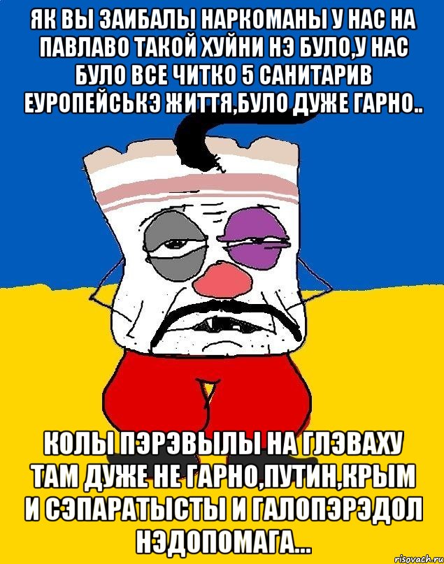 ЯК ВЫ ЗАИБАЛЫ НАРКОМАНЫ У НАС НА ПАВЛАВО ТАКОЙ ХУЙНИ НЭ БУЛО,У НАС БУЛО ВСЕ ЧИТКО 5 САНИТАРИВ ЕУРОПЕЙСЬКЭ ЖИТТЯ,БУЛО ДУЖЕ ГАРНО.. КОЛЫ ПЭРЭВЫЛЫ НА ГЛЭВАХУ ТАМ ДУЖЕ НЕ ГАРНО,ПУТИН,КРЫМ И СЭПАРАТЫСТЫ И ГАЛОПЭРЭДОЛ НЭДОПОМАГА..., Мем Западенец - тухлое сало