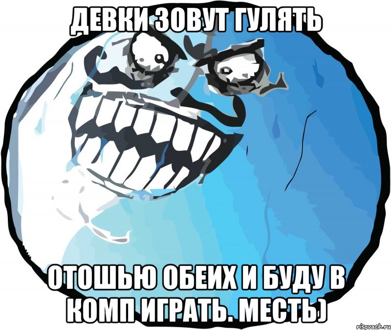 девки зовут гулять отошью обеих и буду в комп играть. месть)