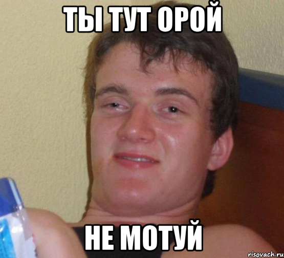 ты тут орой не мотуй