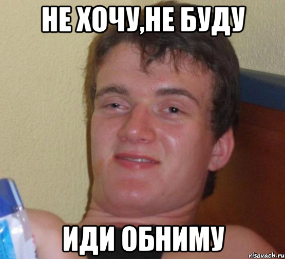 Не хочу,не буду иди обниму