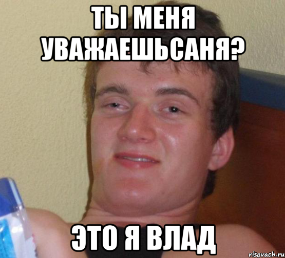 Ты меня уважаешьсаня? Это я влад
