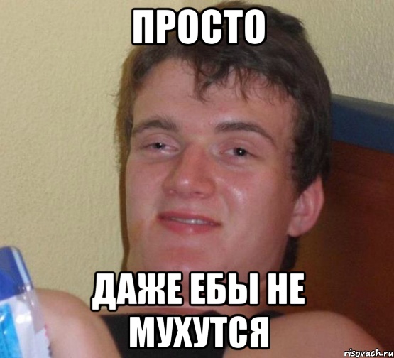 Просто даже ебы не мухутся
