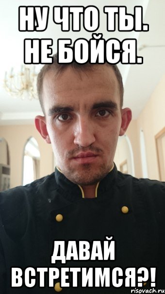 Ну что ты. Не бойся. Давай встретимся?!