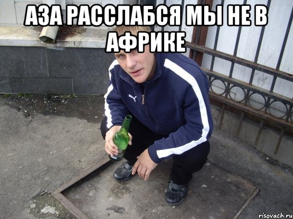 Аза расслабся мы не в африке 